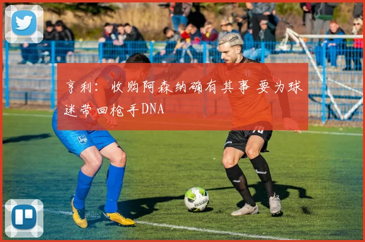 亨利：收购阿森纳确有其事 要为球迷带回枪手DNA