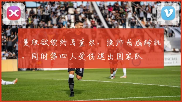 曼联欲续约马奎尔，换帅或成转机，同时第四人受伤退出国家队