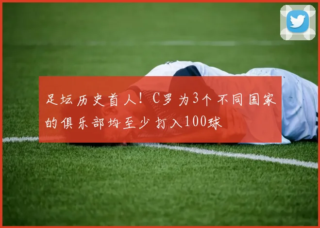 足坛历史首人！C罗为3个不同国家的俱乐部均至少打入100球
