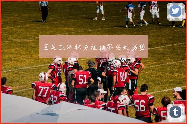国足亚洲杯分组抽签或处劣势