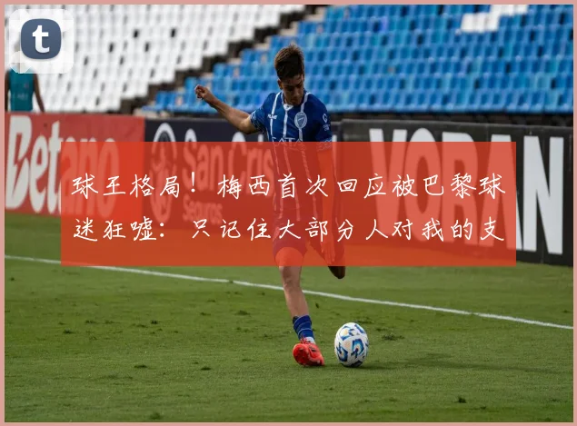 球王格局！梅西首次回应被巴黎球迷狂嘘：只记住大部分人对我的支持