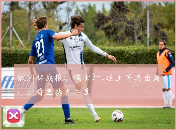 欧洲杯战报：瑞士3-1送土耳其出局，沙奇里梅开二度