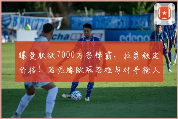 曝曼联欲7000万签锋霸，拉爵钦定价格！若无缘欧冠恐难与对手抢人