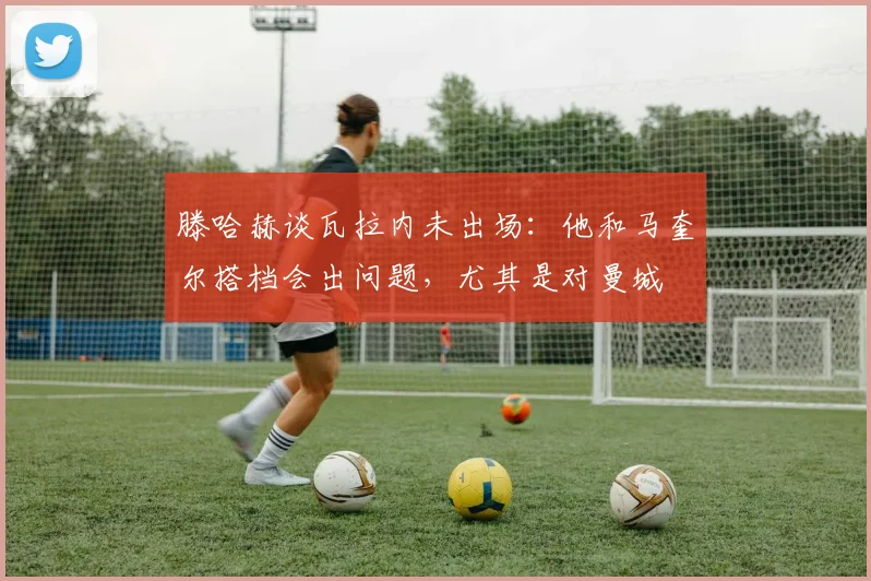 滕哈赫谈瓦拉内未出场：他和马奎尔搭档会出问题，尤其是对曼城