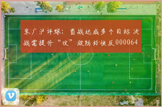 朱广沪评球：首战达成多个目标 次战需提升“攻”效防好快反0000644