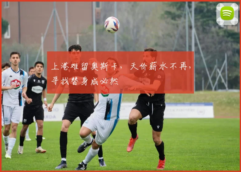 上港难留奥斯卡，天价薪水不再，寻找替身成必然