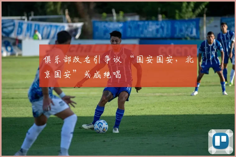 俱乐部改名引争议 “国安国安，北京国安”或成绝唱