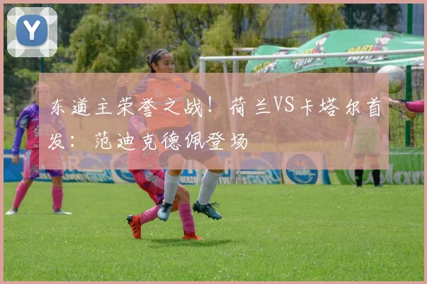 东道主荣誉之战！荷兰VS卡塔尔首发：范迪克德佩登场