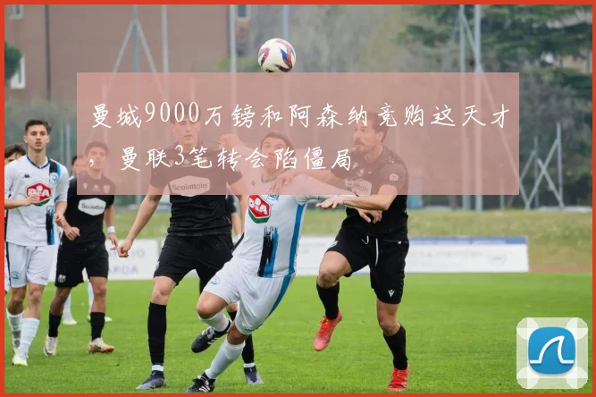 曼城9000万镑和阿森纳竞购这天才，曼联3笔转会陷僵局